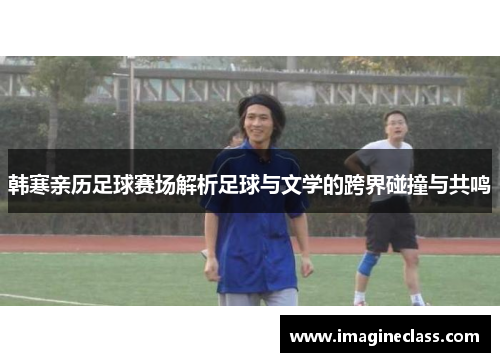 韩寒亲历足球赛场解析足球与文学的跨界碰撞与共鸣