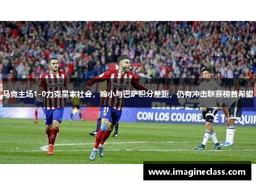 马竞主场1-0力克皇家社会，缩小与巴萨积分差距，仍有冲击联赛榜首希望