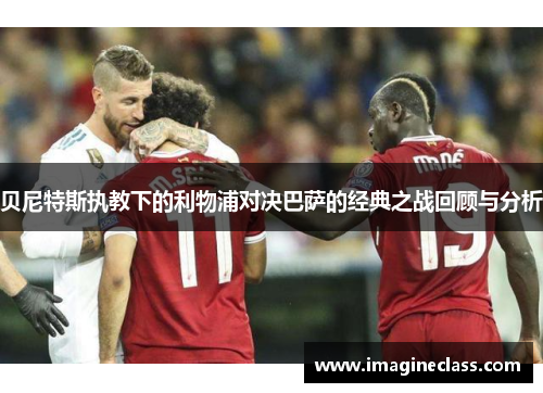 贝尼特斯执教下的利物浦对决巴萨的经典之战回顾与分析