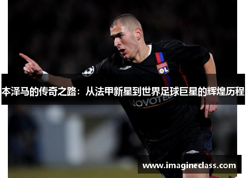 本泽马的传奇之路：从法甲新星到世界足球巨星的辉煌历程