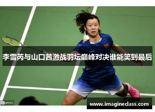 李雪芮与山口茜激战羽坛巅峰对决谁能笑到最后